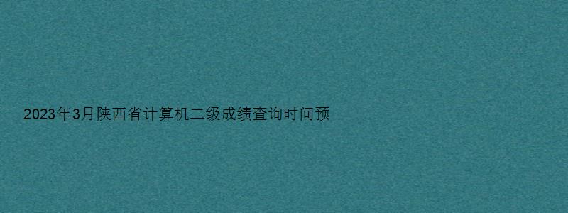 2023年3月陕西省计算机二级成绩查询时间预测：5月中上旬（陕西2023年3月计算机二级成绩查询）