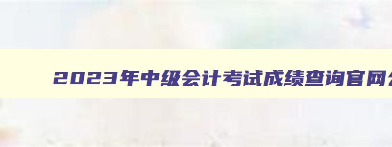 2023年中级会计考试成绩查询官网公告,2023年中级会计考试成绩查询