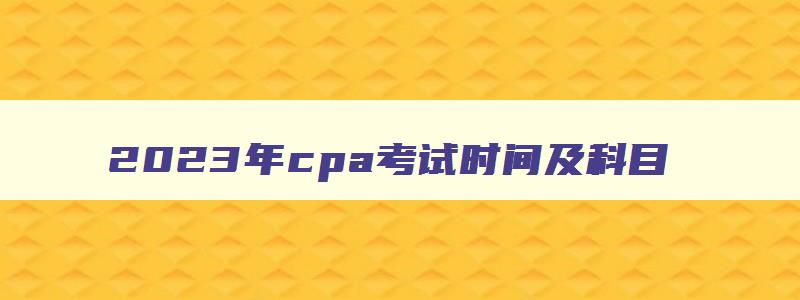 2023年cpa考试时间及科目,2023年cpa考试时间