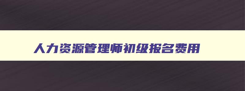 人力资源管理师初级报名费用