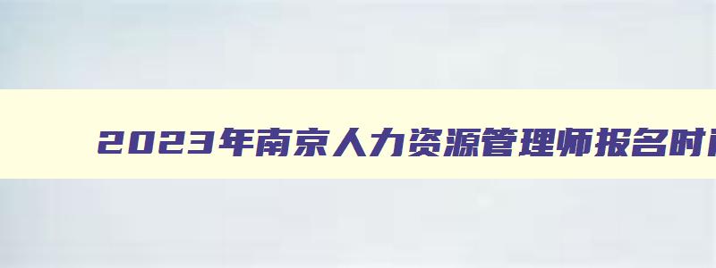 2023年南京人力资源管理师报名时间,南京人力资源管理师考试报名时间