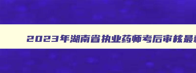 2023年湖南省执业药师考后审核最新消息