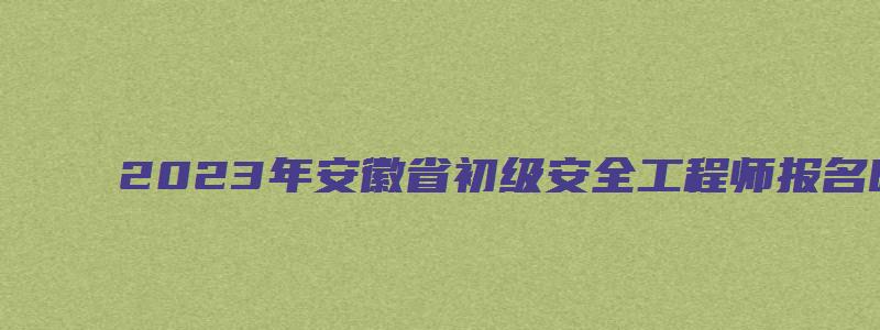 2023年安徽省初级安全工程师报名时间预计9月份（安徽省初级安全工程师考试时间）