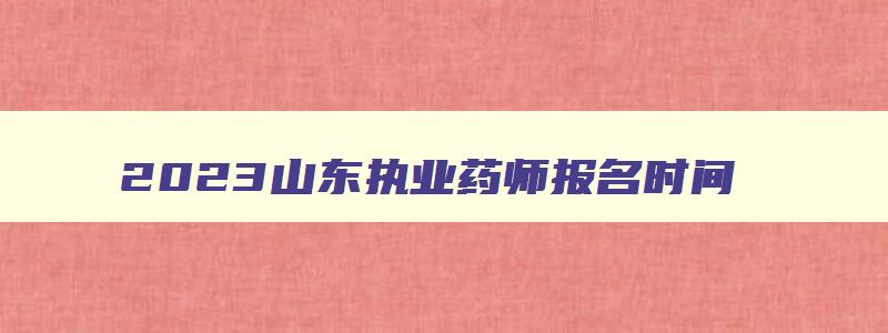 2023山东执业药师报名时间,山东省执业药师什么时候报名