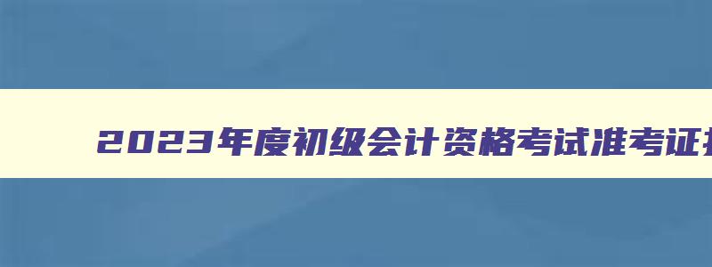 2023年度初级会计资格考试准考证打印时间,2023年初级会计打印准考证时间