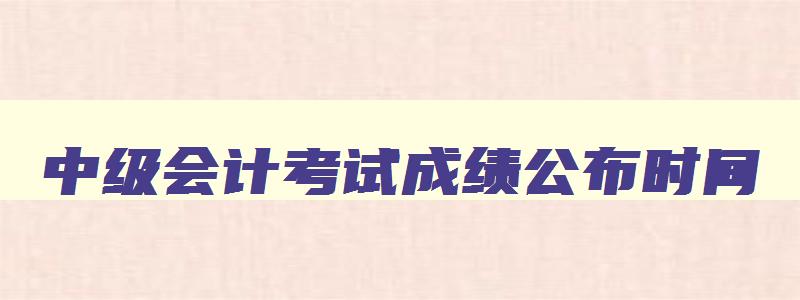 中级会计考试成绩公布时间,中级会计考试时间成绩