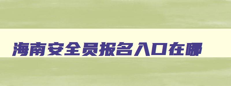 海南安全员报名入口在哪,海南安全员报名入口