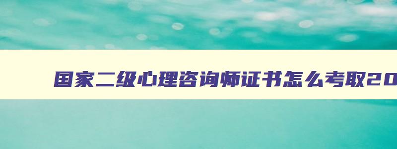 国家二级心理咨询师证书怎么考取2023,国家二级心理咨询师证书怎么考