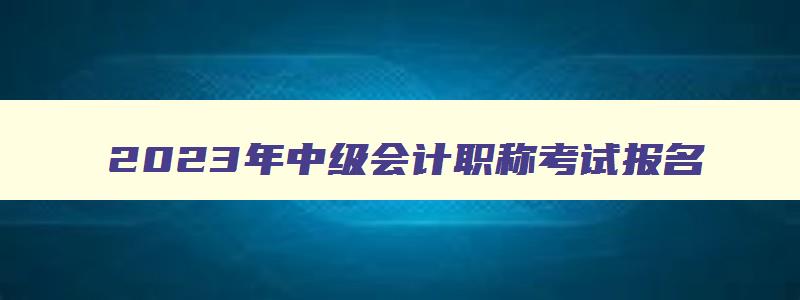 2023年中级会计职称考试报名,2023年中级职称会计报考条件要求是什么