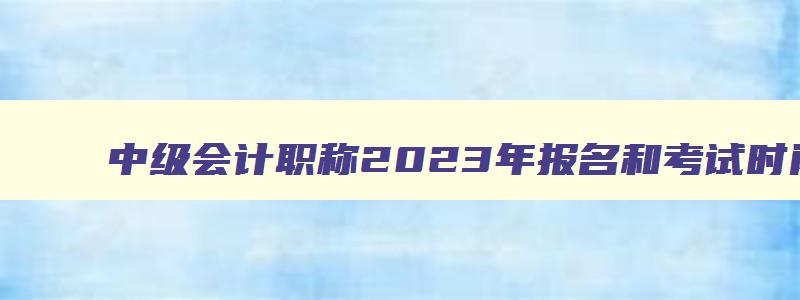 中级会计职称2023年报名和考试时间,2023年中级会计职称报名条件及时间