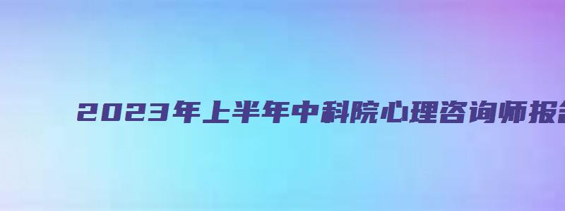 2023年上半年中科院心理咨询师报名截止时间预计在4月中旬（中科院