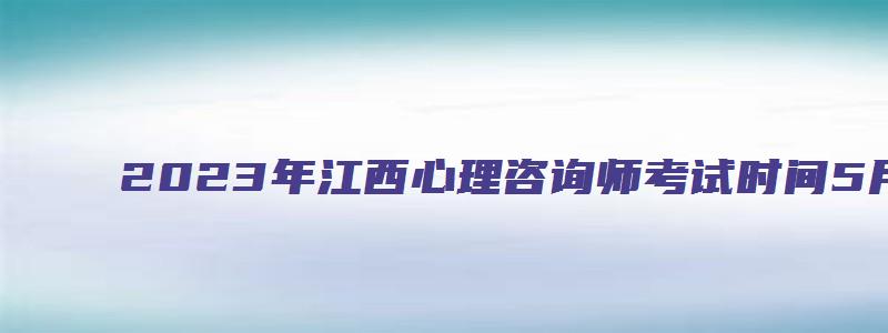 2023年江西心理咨询师考试时间5月和11月第三周周六（江西省心理咨询师考试）