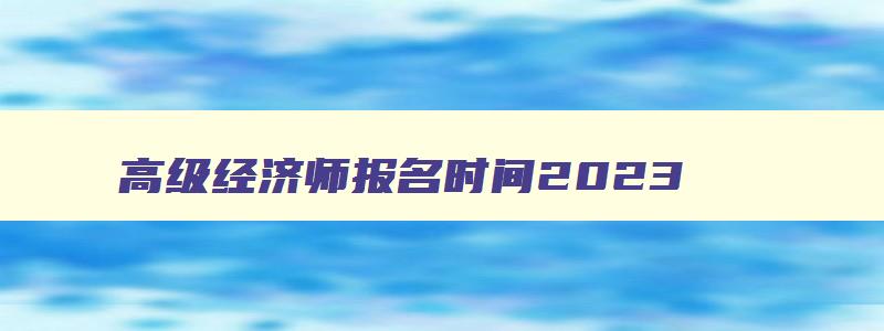 高级经济师报名时间2023,2023年高级经济师报名截止时间