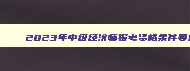 2023年中级经济师报考资格条件要求