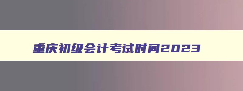重庆初级会计考试时间2023,2023年重庆市初级会计考试时间
