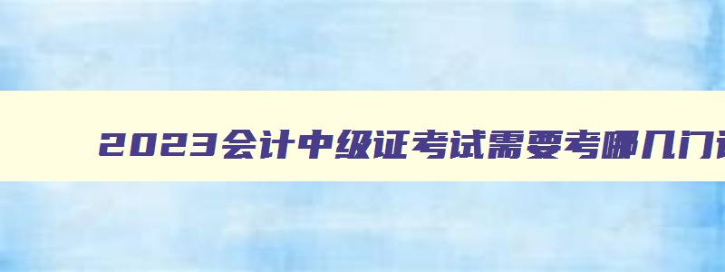 2023会计中级证考试需要考哪几门课程