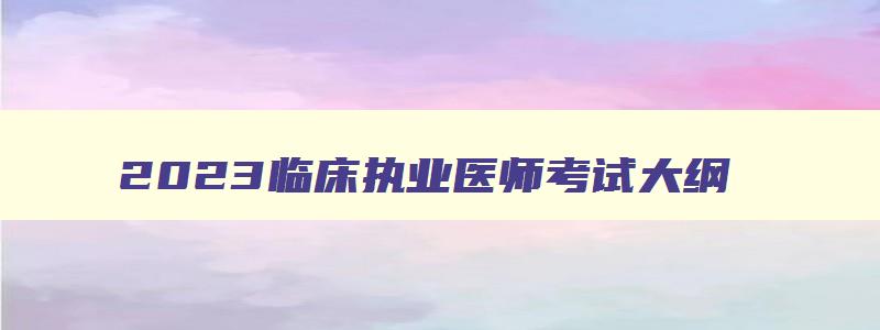 2023临床执业医师考试大纲,2023年临床执业医师考试科目