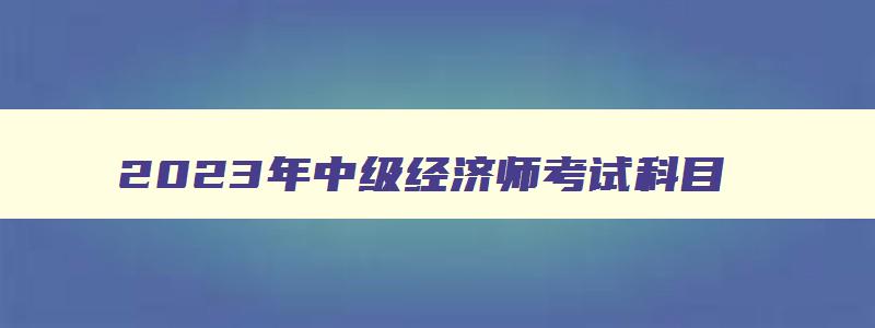 2023年中级经济师考试科目,2023年中级经济师考试科目有哪些