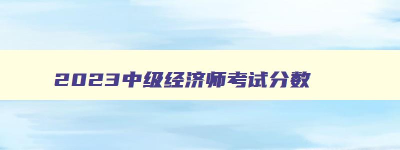 2023中级经济师考试分数,2023年中级经济师及格线