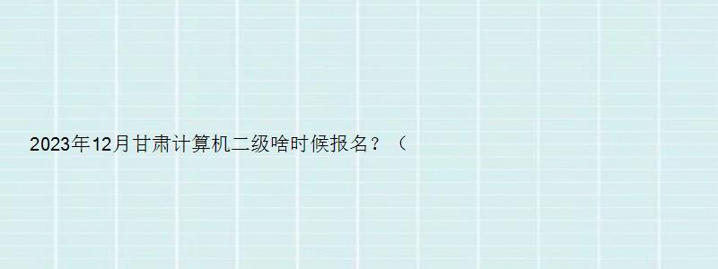 2023年12月甘肃计算机二级啥时候报名？（甘肃计算机二级考试12月报名时间）