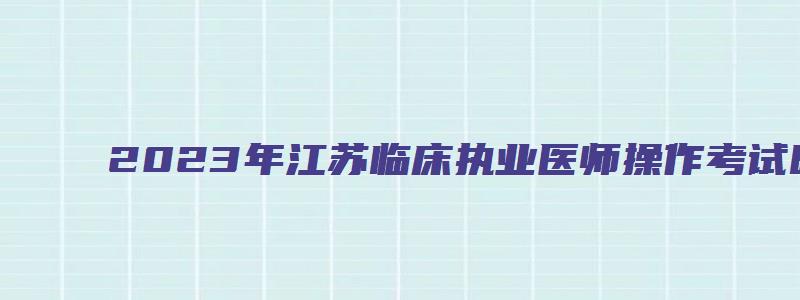 2023年江苏临床执业医师操作考试时间（2023年江苏临床执业医师操作考试时间表）