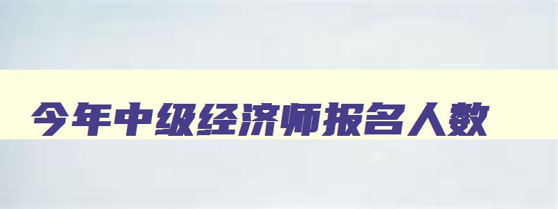 今年中级经济师报名人数,今年中级经济师报名