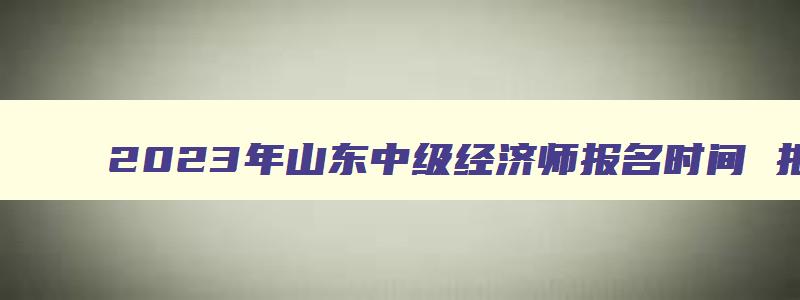 2023年山东中级经济师报名时间