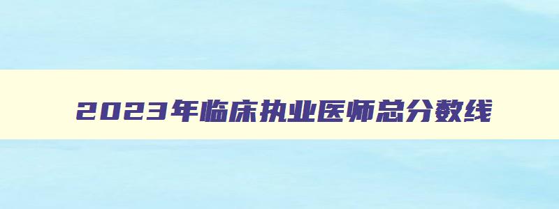 2023年临床执业医师总分数线（21年执业医师及格线）