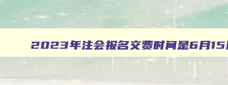 2023年注会报名交费时间是6月15日-6月30日（2023年注会报名缴费时间）