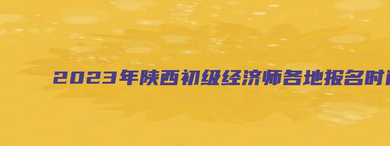 2023年陕西初级经济师各地报名时间（2023年陕西初级经济师各地报名时间一样吗）