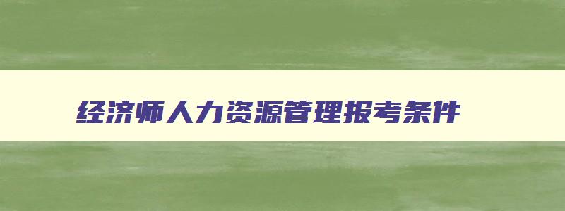 经济师人力资源管理报考条件,经济师人力资源管理师报名入口