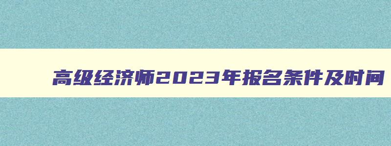 高级经济师2023年报名条件及时间,高级经济师2023年报名