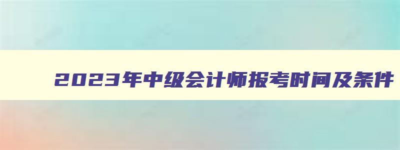 2023年中级会计师报考时间及条件,2023年中级会计师报考时间