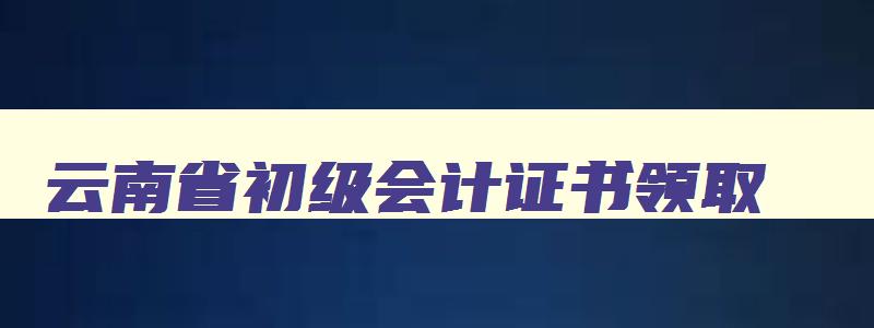 云南省初级会计证书领取,2023云南初级会计证书怎么领取