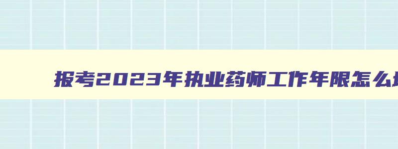 报考2023年执业药师工作年限怎么填（报考2023年执业药师工作年限怎么填写）