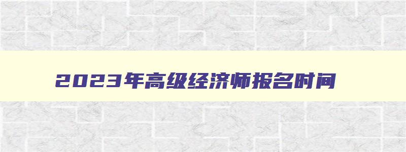 2023年高级经济师报名时间,2023年高级经济师报名