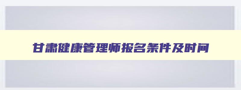 甘肃健康管理师报名条件及时间,2023年甘肃省健康管理师报考条件要求