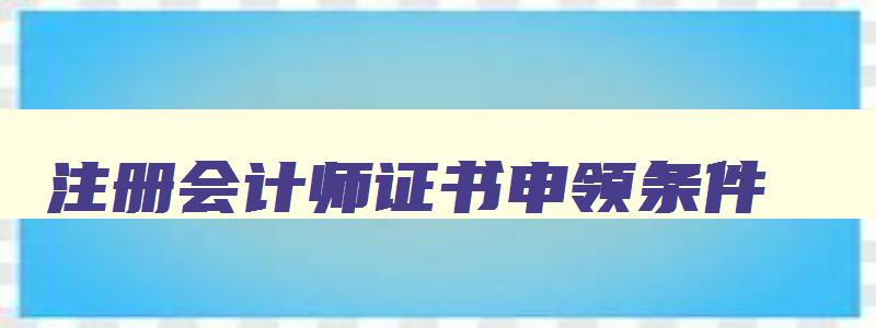 注册会计师证书申领条件,注册会计师证书申领