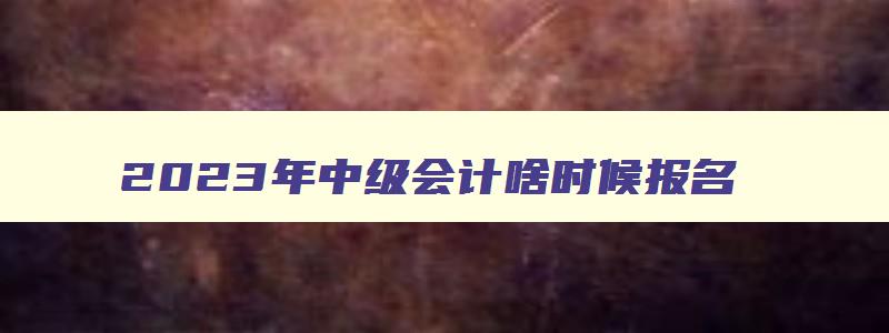 2023年中级会计啥时候报名,今年中级会计的报名时间