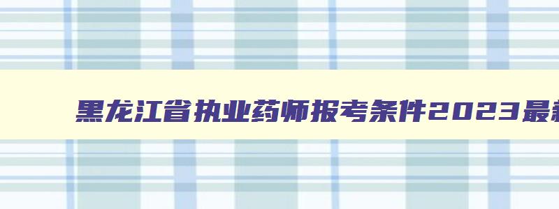 黑龙江省执业药师报考条件2023最新规定