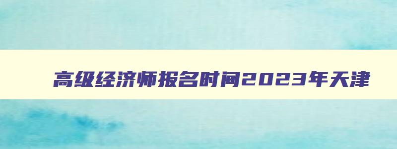 高级经济师报名时间2023年天津（高级经济师报名时间2023年天津考试）