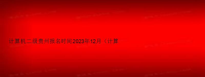 计算机二级贵州报名时间2023年12月（计算机二级报名时间贵州省2023）