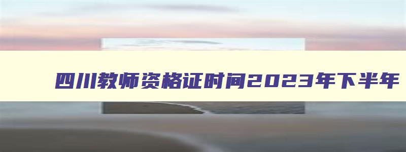 四川教师资格证时间2023年下半年,四川省教师资格证考试时间会延期吗