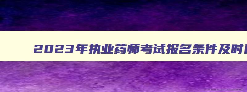 2023年执业药师考试报名条件及时间,2023年执业药师考试报名条件