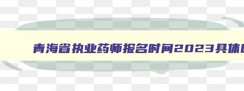 青海省执业药师报名时间2023具体时间,2023年青海省执业药师报名时间