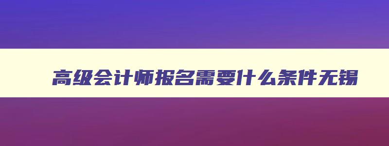 高级会计师报名需要什么条件无锡,高级会计师报名需要什么条件