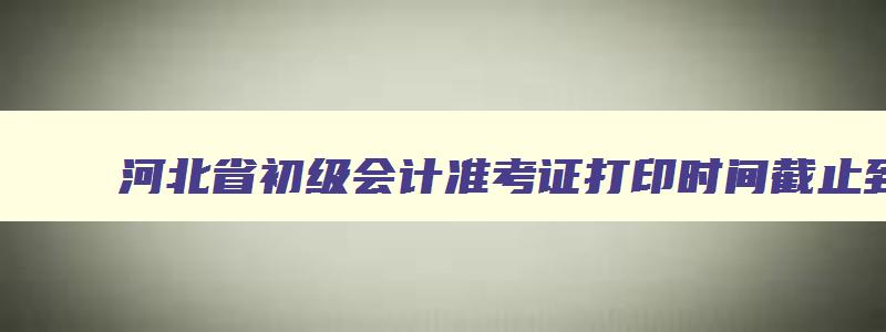 河北省初级会计准考证打印时间截止到什么时候,2023年河北省初级会计准考证打印时间