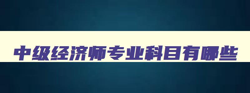 中级经济师专业科目有哪些,2023年中级经济师有哪些专业