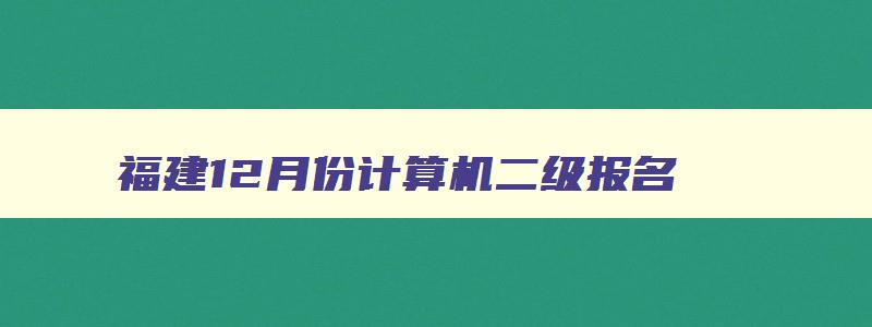 福建12月份计算机二级报名,2023福建省计算机二级12月考试报名时间