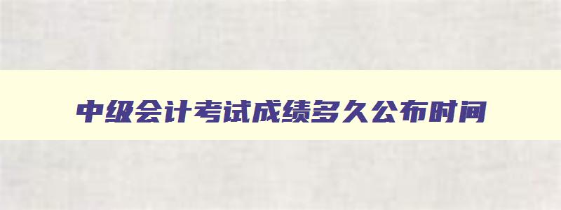 中级会计考试成绩多久公布时间,中级会计考试成绩多久公布